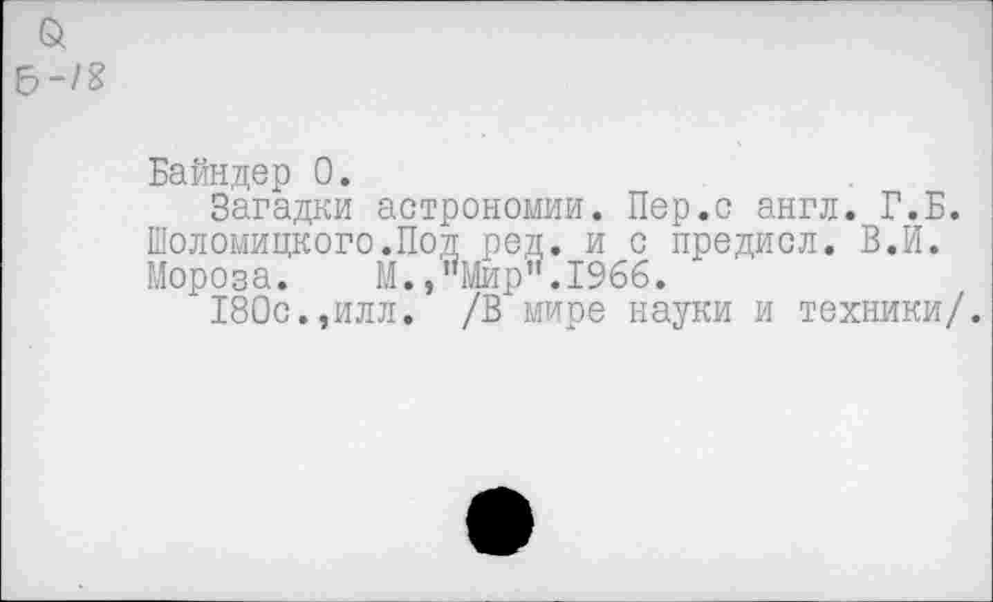 ﻿6 -/8
Байндер 0.
Загадки астрономии. Пер.с англ. Г.Б. Шоломицкого.Под ред. и с предиол, В.И. Мороза. М.,"Мир".1966.
180с.,илл. /В мире науки и техники/.